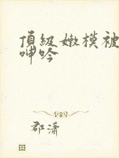 顶级嫩模被啪到呻吟