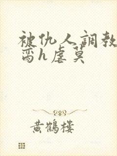 被仇人调教成禁脔h虐莫