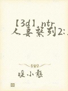 【3d】ntr人妻系列2:出差的绿帽