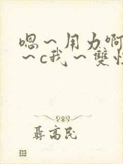 嗯～用力啊～嗯～c我～双性封面