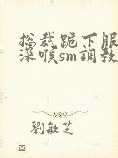 总裁跪下服侍含深喉sm调教小说