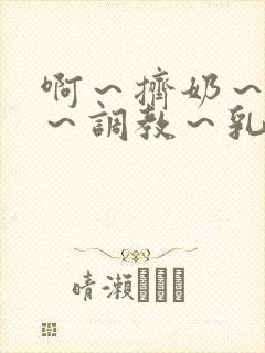 啊～挤奶～大胸～调教～乳孔