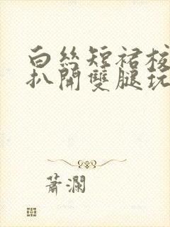 白丝短裙校花被扒开双腿玩弄