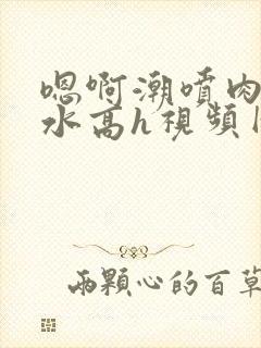 嗯啊潮喷肉失禁水高h视频网站