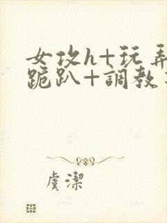 女攻h+玩弄+跪趴+调教花