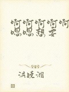 啊啊啊啊啊啊嗯嗯嗯想要