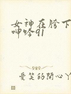 女神在胯下娇喘呻吟91
