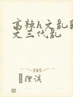 高辣h文乱乳h文三代乱