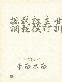 总裁认主甘愿被调教挨打训诫文