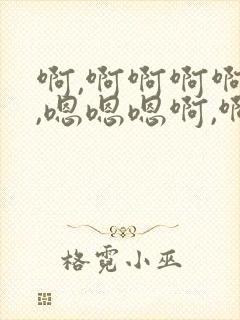 啊,啊啊啊啊嗯,嗯嗯嗯啊,啊啊啊啊嗯,嗯啊