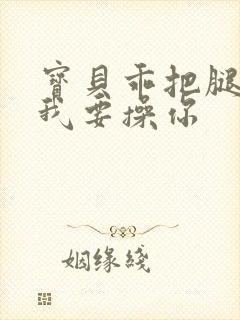 宝贝乖把腿张开我要操你