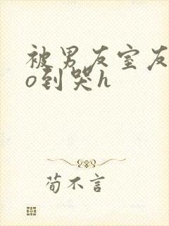 被男友室友cao到哭h