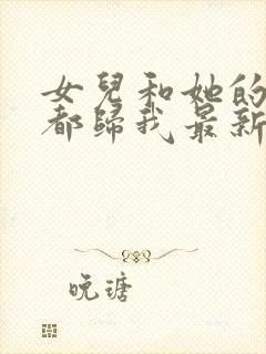 女儿和她的闺蜜都归我最新章节更新内容