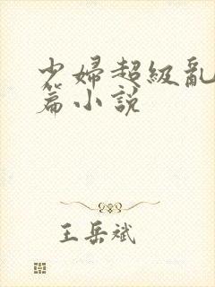 少妇超级乱淫短篇小说