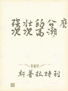 强壮的公么让我次次高潮