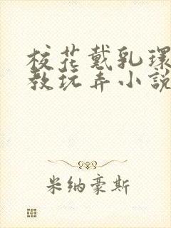 校花戴乳环被调教玩弄小说免费阅读