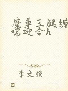 魔尊玉腿缠腰娇喘迎合h