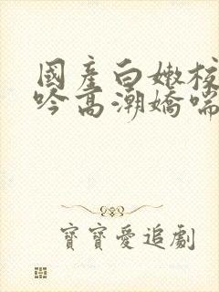 国产白嫩校花呻吟高潮娇喘