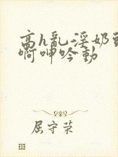 高h乱淫奶头嗯啊呻吟动封面