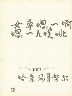 女尊嗯～啊h～嗯～h噗呲