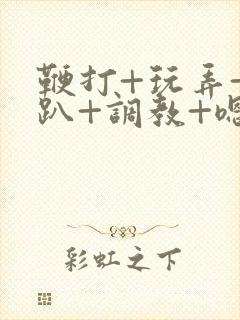 鞭打+玩弄+跪趴+调教+嗯啊m视频封面