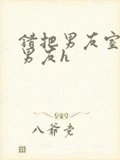 错把男友室友当男友h