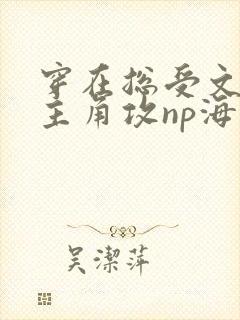 穿在总受文里抢主角攻np海棠