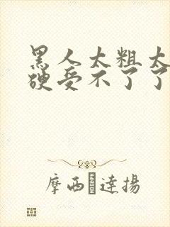 黑人太粗太深太硬受不了了