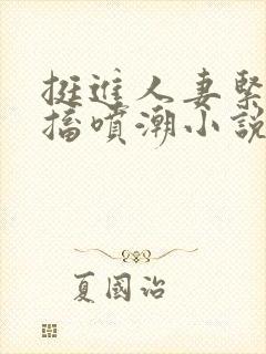 挺进人妻紧致抽搐喷潮小说在线阅读