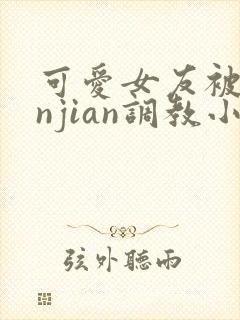 可爱女友被lunjian调教小说