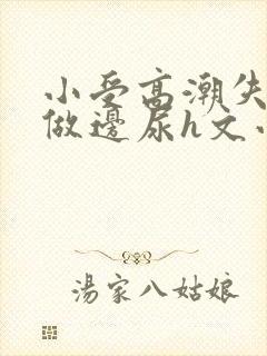 小受高潮失禁边做边尿h文小说