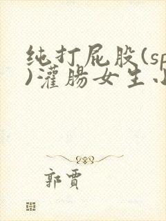 纯打屁股(sp)灌肠女生小说