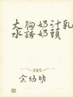 大胸奶汁乳流奶水诱奶头