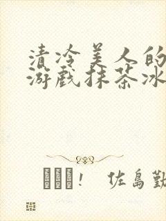 清冷美人的神奇游戏抹茶冰沙无忧