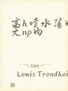 高h喷水荡肉爽文np肉