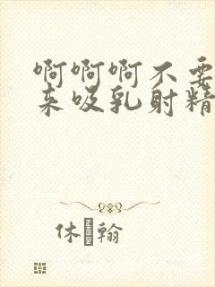 啊啊啊不要插进来吸乳射精好爽