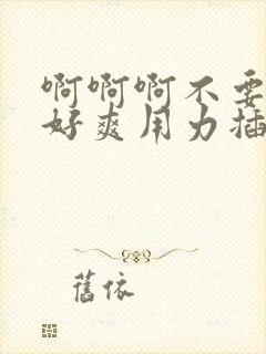 啊啊啊不要好大好爽用力插,我们