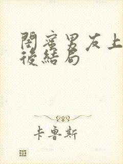 闺蜜男友上错之后结局