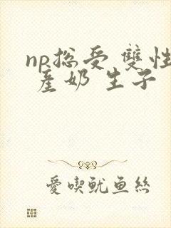 np总受 双性 产奶 生子