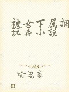 被女下属调教h玩弄小说