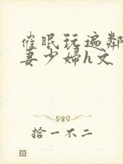 催眠玩遍邻居人妻少妇h文