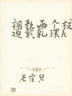 调教两个校花被迫戴乳环h