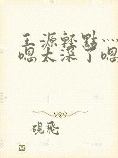 王源轻点灬太粗嗯太深了嗯啊