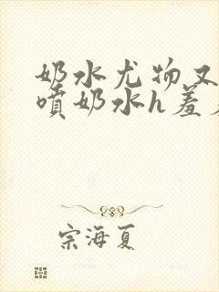 奶水尤物又软又喷奶水h羞羞小说