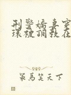 刑警娇妻穿着乳环被调教在线阅读