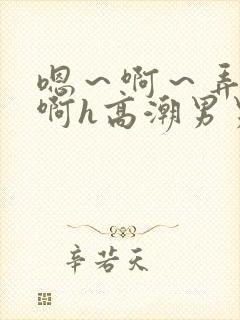 嗯～啊～弄嗯～啊h高潮男男视频