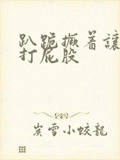 趴跪撅着让主人打屁股