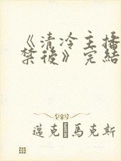 《清冷主播被囚禁后》完结了吗