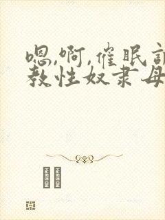 嗯,啊,催眠调教性奴隶母狗