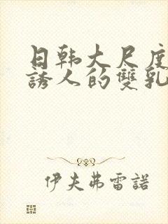 日韩大尺度电影诱人的双乳